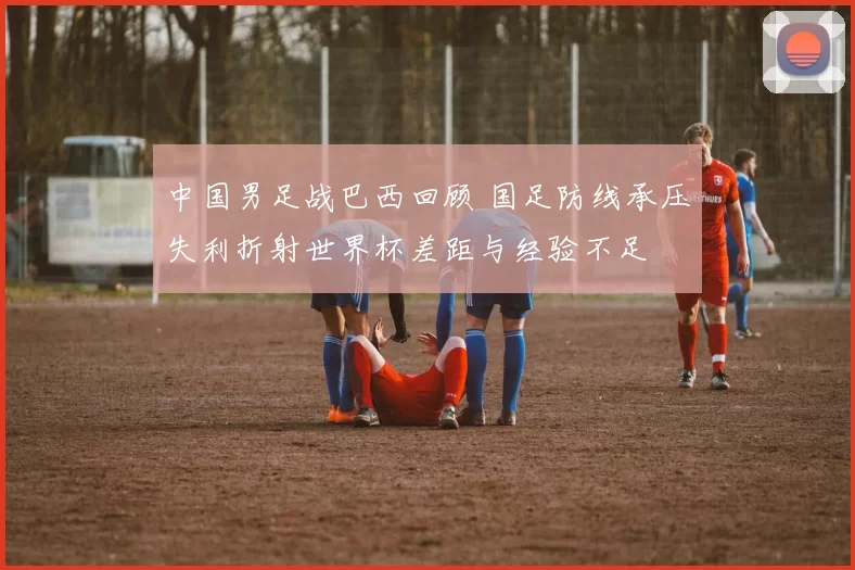 中国男足战巴西回顾 国足防线承压失利折射世界杯差距与经验不足