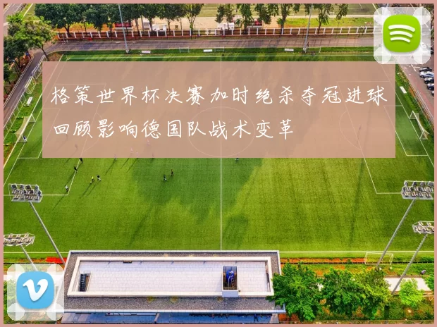 格策世界杯决赛加时绝杀夺冠进球回顾影响德国队战术变革