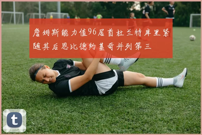 詹姆斯能力值96居首杜兰特库里紧随其后恩比德约基奇并列第三