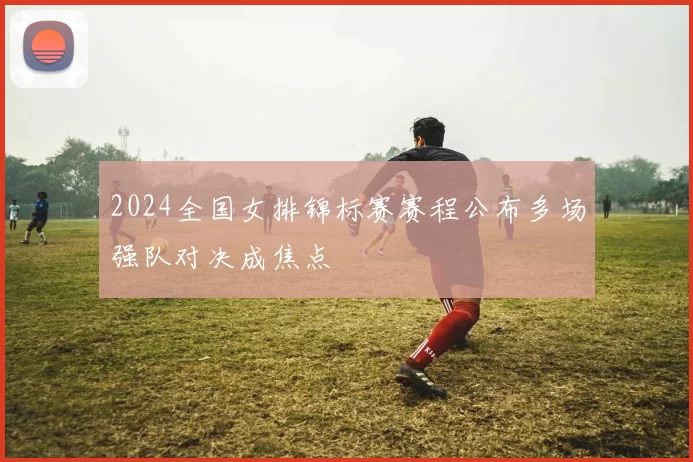 2024全国女排锦标赛赛程公布多场强队对决成焦点