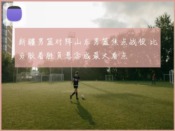 新疆男篮对阵山东男篮焦点战役 比分胶着胜负悬念成最大看点