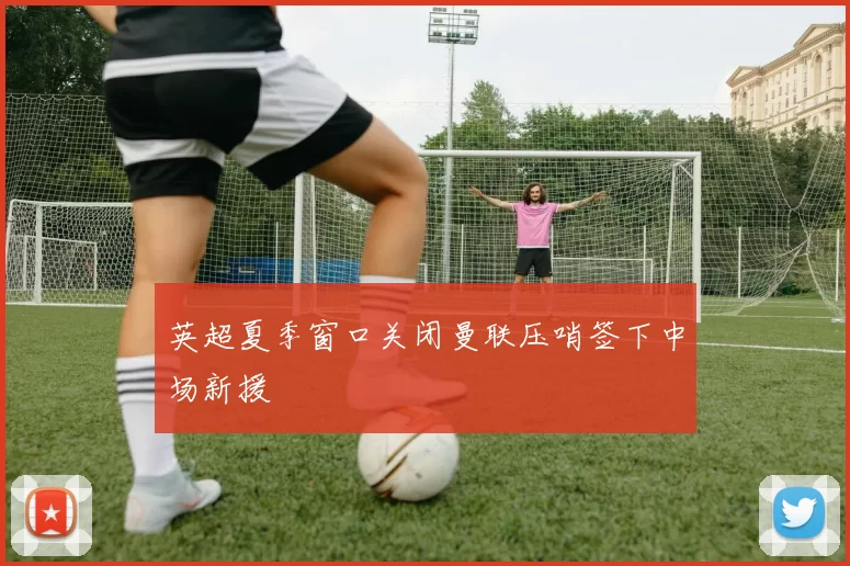 英超夏季窗口关闭曼联压哨签下中场新援