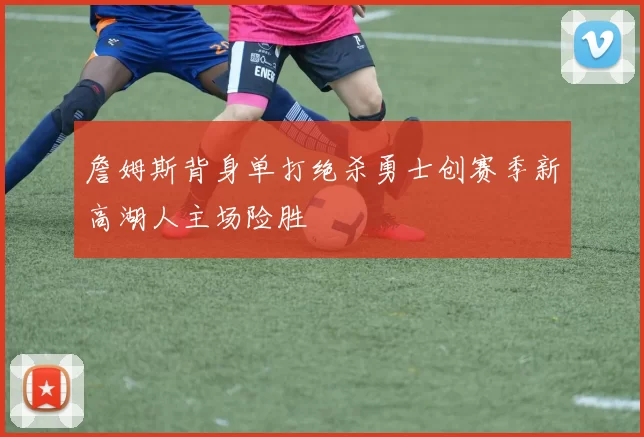 詹姆斯背身单打绝杀勇士创赛季新高湖人主场险胜