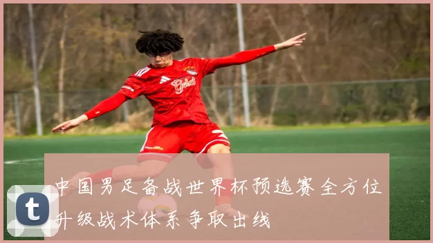 中国男足备战世界杯预选赛全方位升级战术体系争取出线