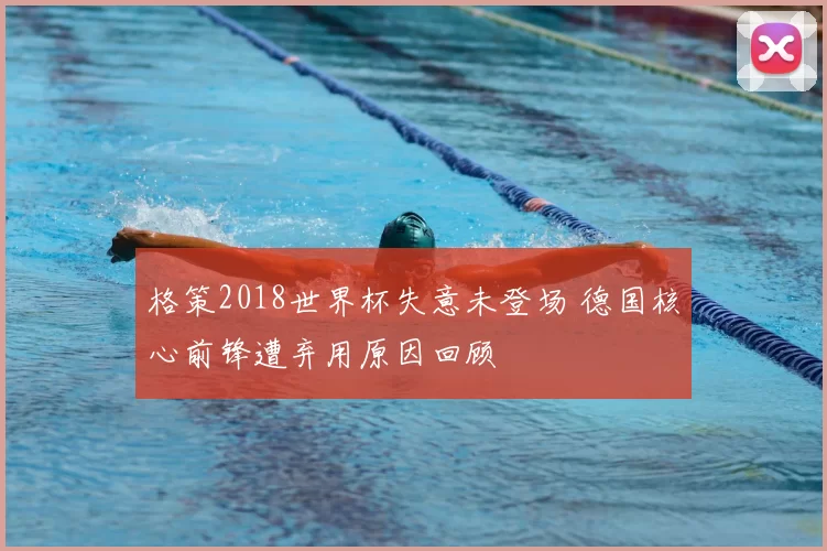 格策2018世界杯失意未登场 德国核心前锋遭弃用原因回顾