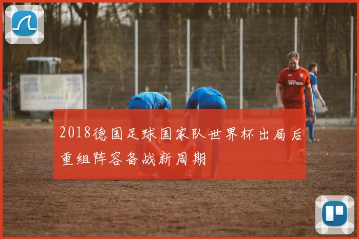 2018德国足球国家队世界杯出局后重组阵容备战新周期