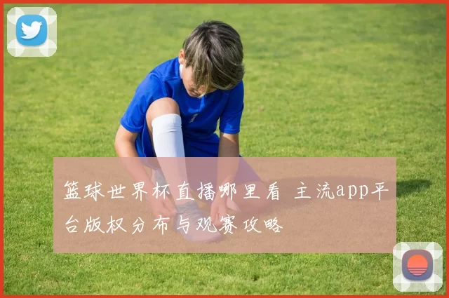 篮球世界杯直播哪里看 主流app平台版权分布与观赛攻略