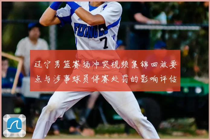 辽宁男篮赛场冲突视频集锦回放要点与涉事球员停赛处罚的影响评估