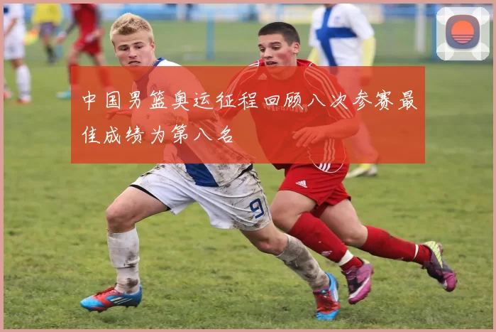 中国男篮奥运征程回顾八次参赛最佳成绩为第八名