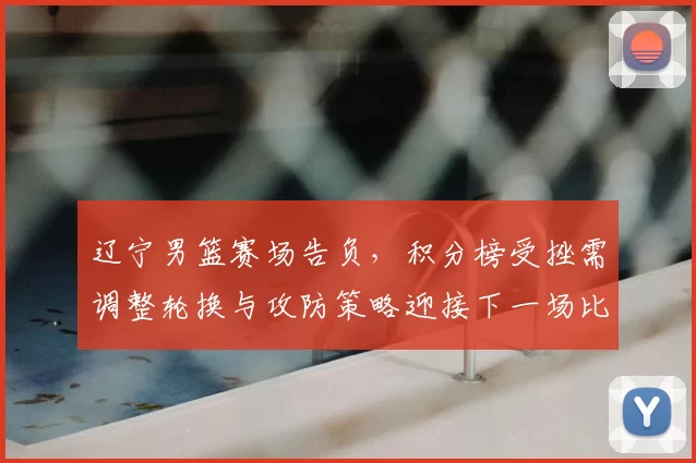 辽宁男篮赛场告负,积分榜受挫需调整轮换与攻防策略迎接下一场比赛