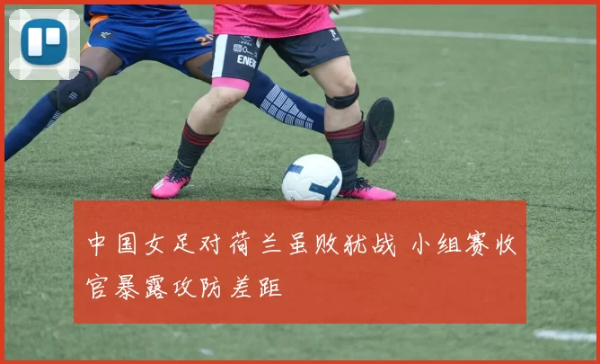 中国女足对荷兰虽败犹战 小组赛收官暴露攻防差距