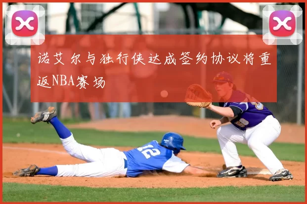 诺艾尔与独行侠达成签约协议将重返NBA赛场