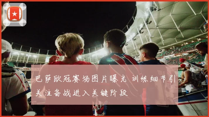 巴萨欧冠赛场图片曝光 训练细节引关注备战进入关键阶段