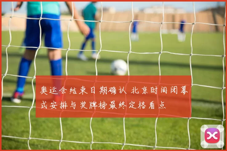 奥运会结束日期确认 北京时间闭幕式安排与奖牌榜最终定格看点