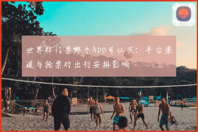 世界杯门票哪个App可以买：平台渠道与抢票对出行安排影响