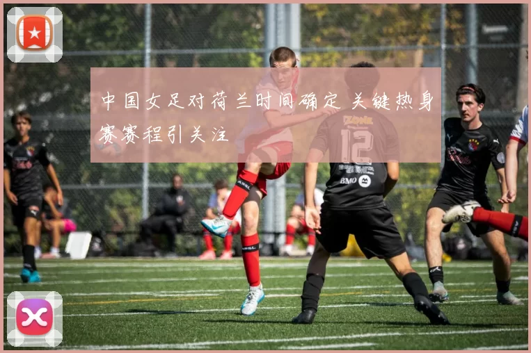 中国女足对荷兰时间确定 关键热身赛赛程引关注