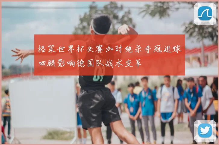 格策世界杯决赛加时绝杀夺冠进球回顾影响德国队战术变革