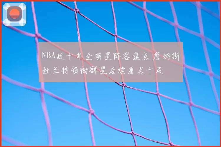NBA近十年全明星阵容盘点 詹姆斯杜兰特领衔群星后续看点十足