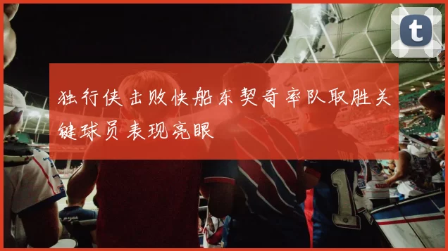 独行侠击败快船东契奇率队取胜关键球员表现亮眼