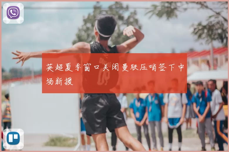 英超夏季窗口关闭曼联压哨签下中场新援