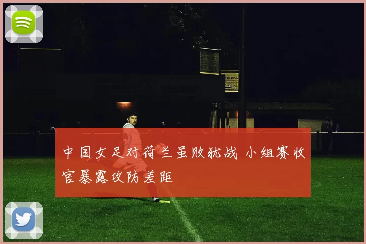 中国女足对荷兰虽败犹战 小组赛收官暴露攻防差距