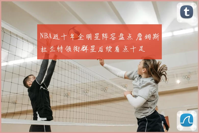NBA近十年全明星阵容盘点 詹姆斯杜兰特领衔群星后续看点十足