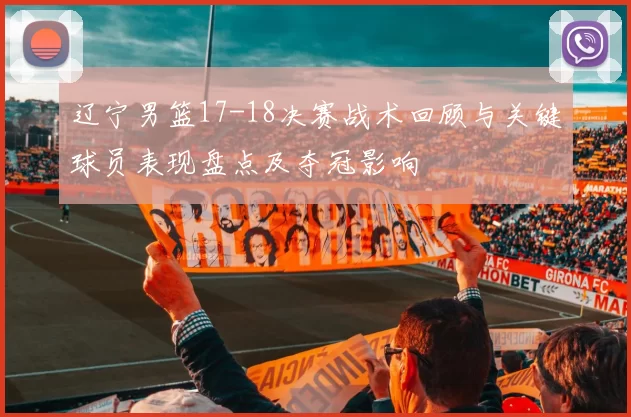 辽宁男篮17-18决赛战术回顾与关键球员表现盘点及夺冠影响