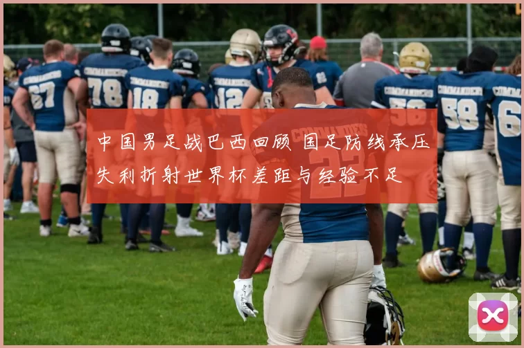 中国男足战巴西回顾 国足防线承压失利折射世界杯差距与经验不足