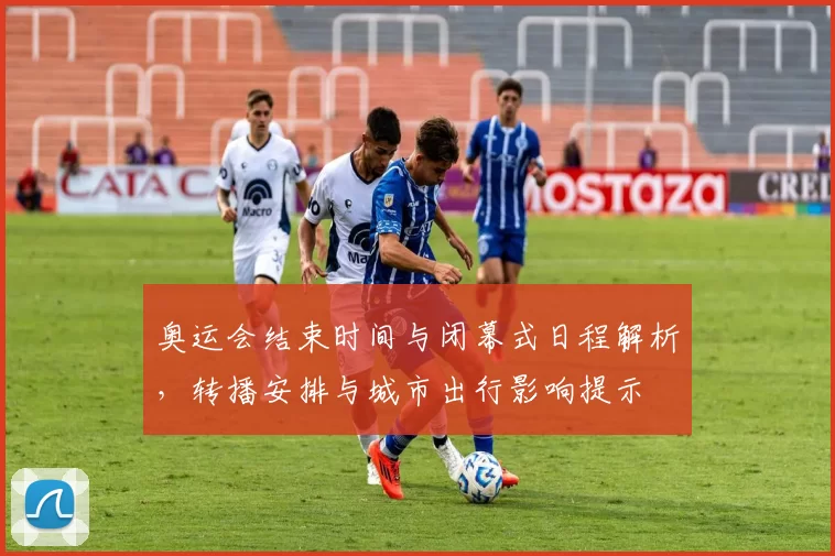 奥运会结束时间与闭幕式日程解析，转播安排与城市出行影响提示