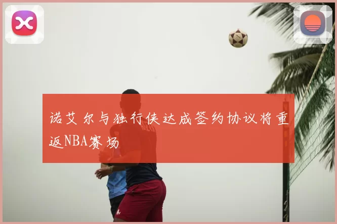 诺艾尔与独行侠达成签约协议将重返NBA赛场