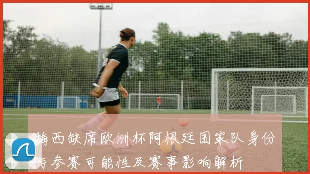 梅西缺席欧洲杯阿根廷国家队身份与参赛可能性及赛事影响解析