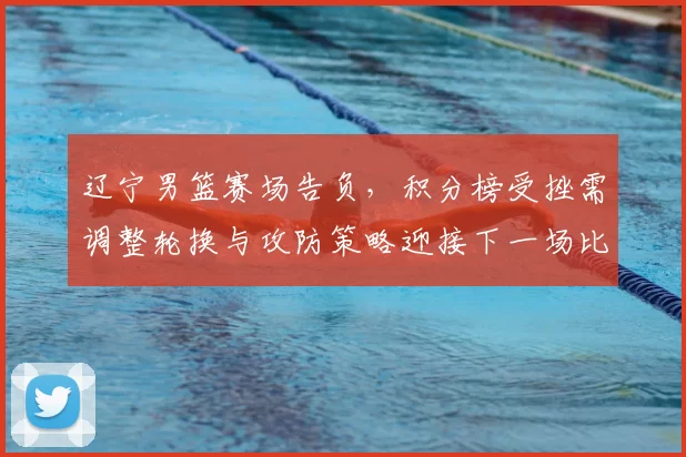 辽宁男篮赛场告负,积分榜受挫需调整轮换与攻防策略迎接下一场比赛