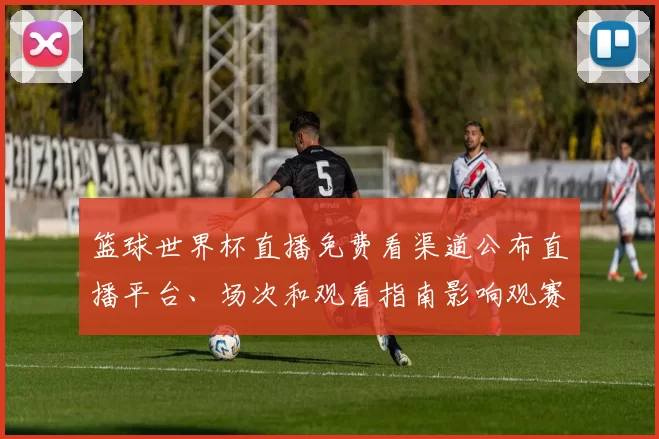 篮球世界杯直播免费看渠道公布直播平台、场次和观看指南影响观赛人数